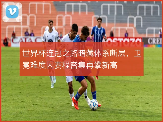 世界杯连冠之路暗藏体系断层,卫冕难度因赛程密集再攀新高