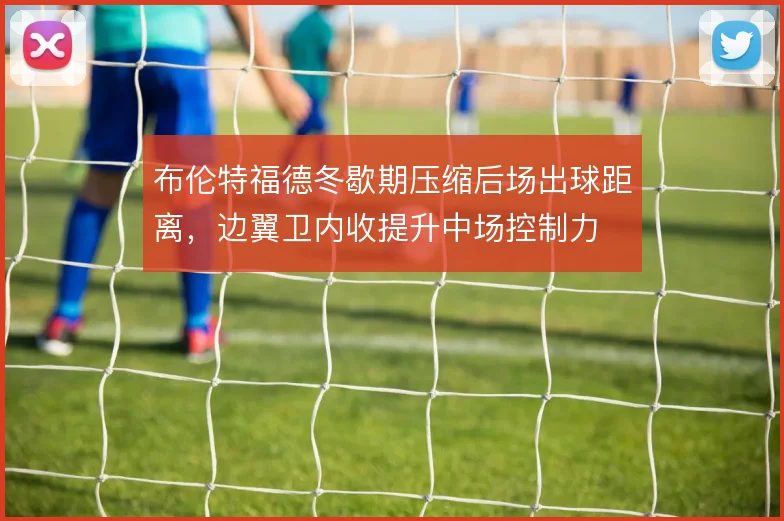 布伦特福德冬歇期压缩后场出球距离，边翼卫内收提升中场控制力