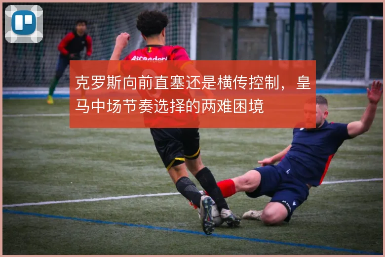 克罗斯向前直塞还是横传控制,皇马中场节奏选择的两难困境