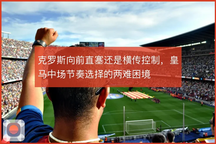 克罗斯向前直塞还是横传控制,皇马中场节奏选择的两难困境