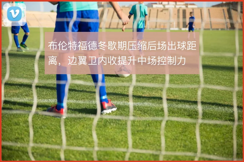 布伦特福德冬歇期压缩后场出球距离，边翼卫内收提升中场控制力