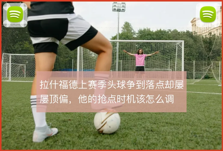 拉什福德上赛季头球争到落点却屡屡顶偏，他的抢点时机该怎么调